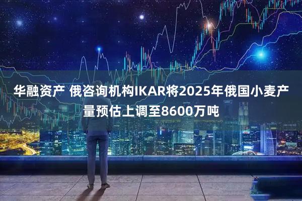 华融资产 俄咨询机构IKAR将2025年俄国小麦产量预估上调至8600万吨
