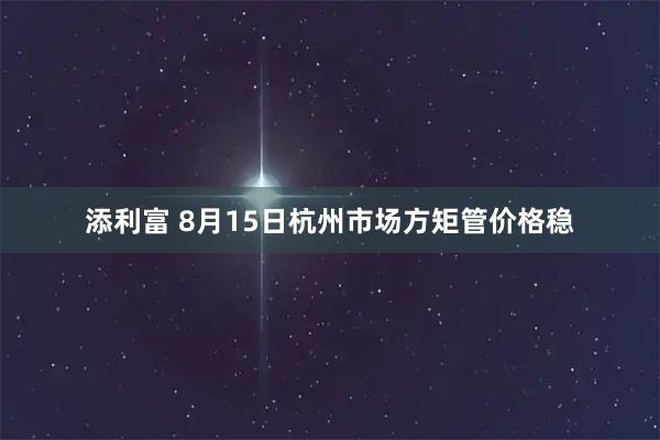 添利富 8月15日杭州市场方矩管价格稳