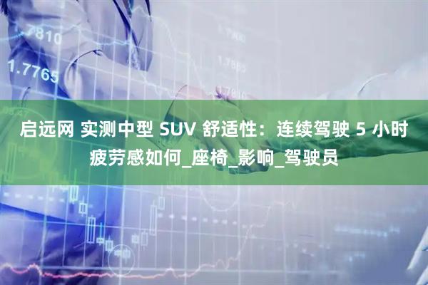 启远网 实测中型 SUV 舒适性：连续驾驶 5 小时疲劳感如何_座椅_影响_驾驶员