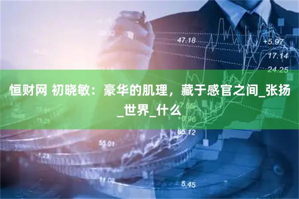 恒财网 初晓敏：豪华的肌理，藏于感官之间_张扬_世界_什么