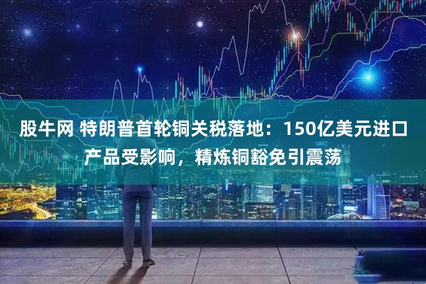 股牛网 特朗普首轮铜关税落地:150亿美元进口产品受影响,精炼铜豁免引震荡