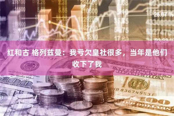 红和古 格列兹曼：我亏欠皇社很多，当年是他们收下了我
