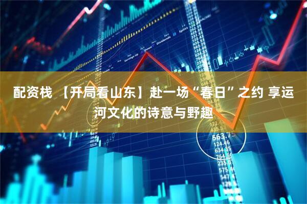 配资栈 【开局看山东】赴一场“春日”之约 享运河文化的诗意与野趣