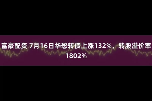 富豪配资 7月16日华懋转债上涨132%，转股溢价率1802%