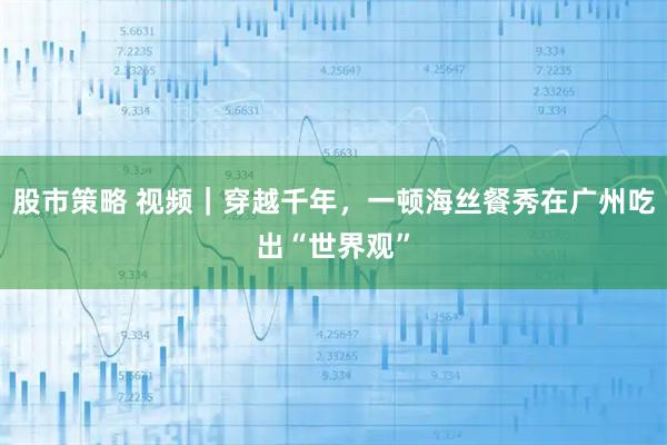 股市策略 视频｜穿越千年，一顿海丝餐秀在广州吃出“世界观”