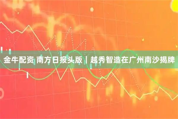 金牛配资 南方日报头版｜越秀智造在广州南沙揭牌