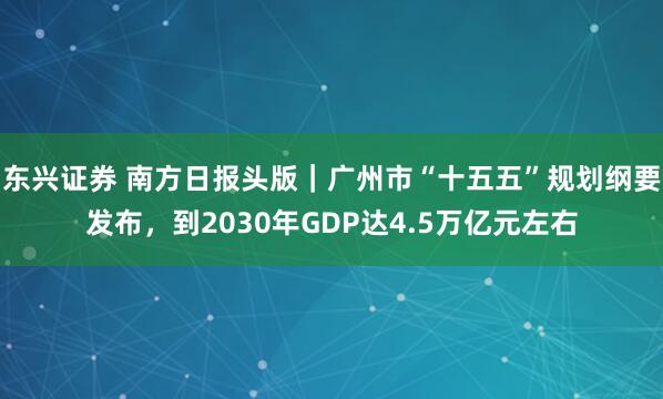 东兴证券 南方日报头版｜广州市“十五五”规划纲要发布，到2030年GDP达4.5万亿元左右