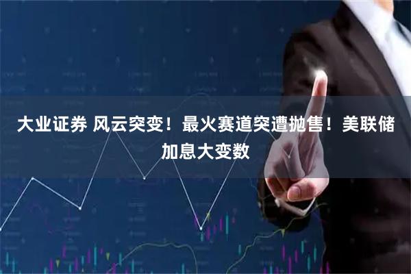 大业证券 风云突变！最火赛道突遭抛售！美联储加息大变数
