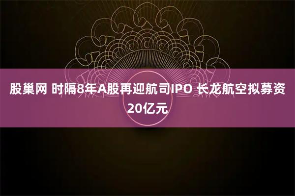 股巢网 时隔8年A股再迎航司IPO 长龙航空拟募资20亿元