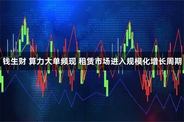 钱生财 算力大单频现 租赁市场进入规模化增长周期