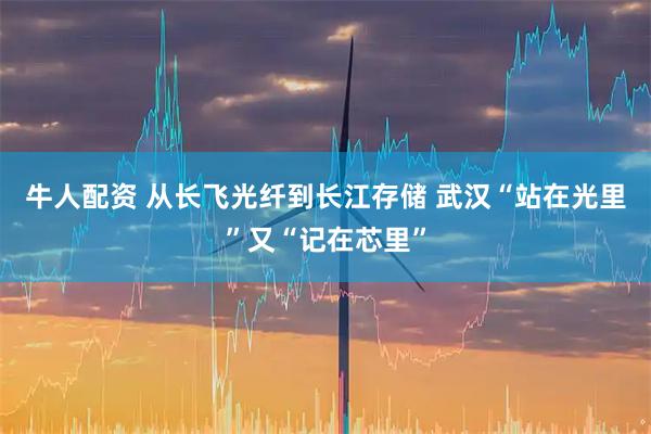 牛人配资 从长飞光纤到长江存储 武汉“站在光里”又“记在芯里”
