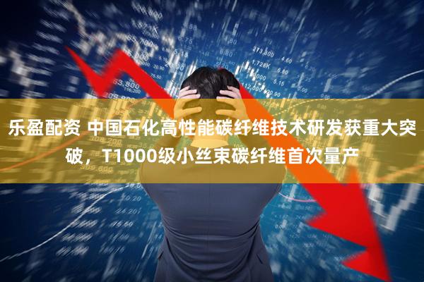 乐盈配资 中国石化高性能碳纤维技术研发获重大突破，T1000级小丝束碳纤维首次量产