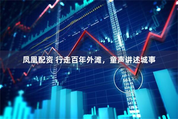 凤凰配资 行走百年外滩，童声讲述城事