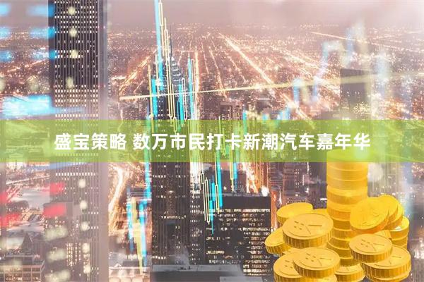 盛宝策略 数万市民打卡新潮汽车嘉年华