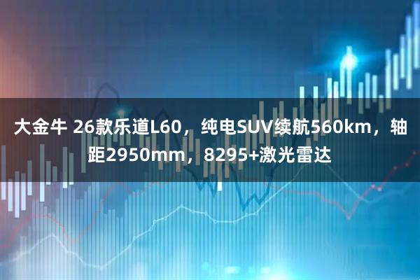 大金牛 26款乐道L60，纯电SUV续航560km，轴距2950mm，8295+激光雷达