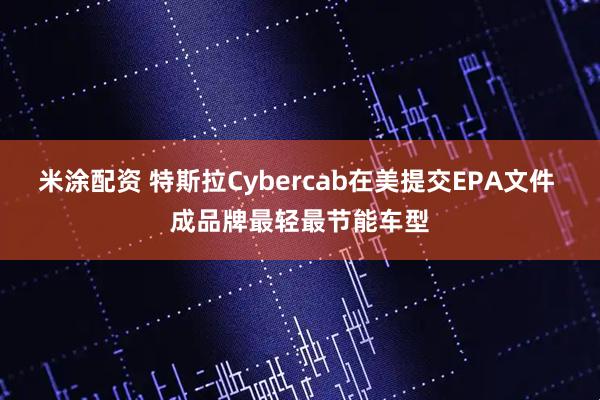米涂配资 特斯拉Cybercab在美提交EPA文件 成品牌最轻最节能车型