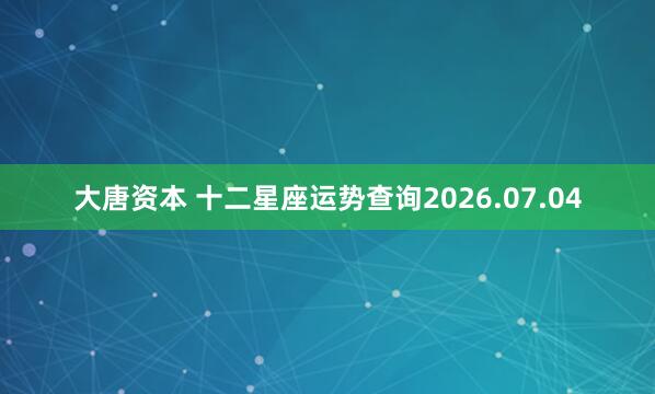 大唐资本 十二星座运势查询2026.07.04