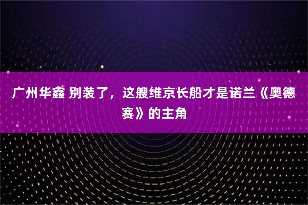 广州华鑫 别装了,这艘维京长船才是诺兰《奥德赛》的主角