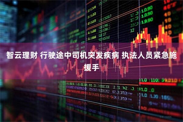 智云理财 行驶途中司机突发疾病 执法人员紧急施援手