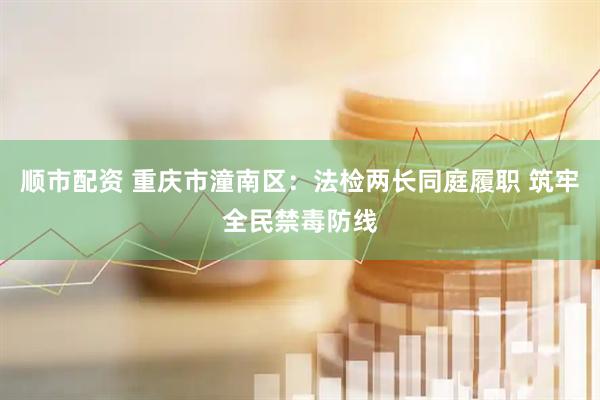 顺市配资 重庆市潼南区：法检两长同庭履职 筑牢全民禁毒防线