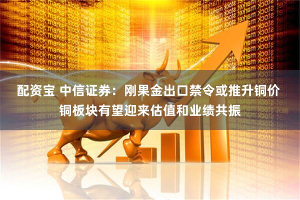 配资宝 中信证券:刚果金出口禁令或推升铜价 铜板块有望迎来估值和业绩共振