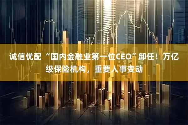诚信优配 “国内金融业第一位CEO”卸任！万亿级保险机构，重要人事变动