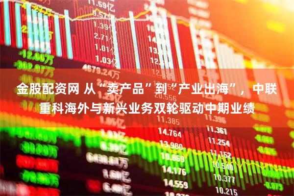 金股配资网 从“卖产品”到“产业出海”，中联重科海外与新兴业务双轮驱动中期业绩