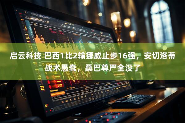 启云科技 巴西1比2输挪威止步16强,安切洛蒂战术愚蠢,桑巴尊严全没了