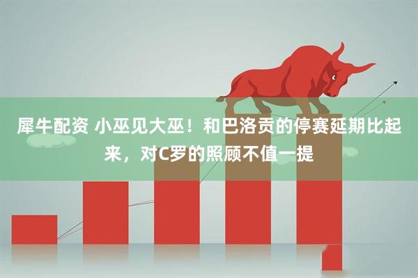 犀牛配资 小巫见大巫！和巴洛贡的停赛延期比起来，对C罗的照顾不值一提